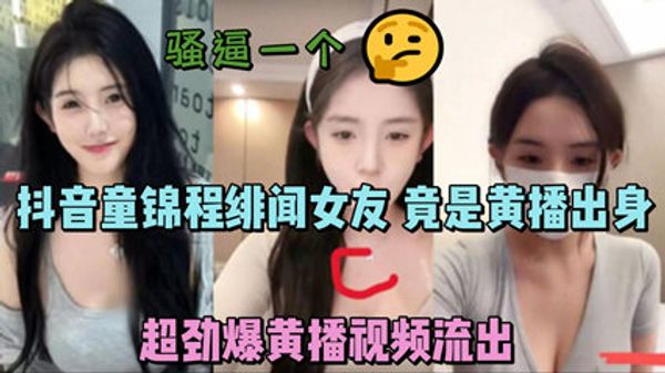 抖音童锦程绯闻女友 竟是黄播出身 超劲爆黄播视频流出，胸口痣被实锤 封面