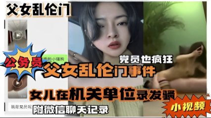 公务员父女乱伦门事件，女儿在机关单位录发骚小视频，附微信聊天记录 封面