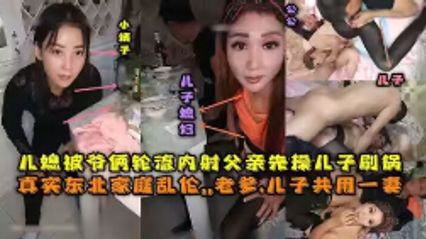 真实乱伦东北全家乱伦，老爹和儿子3P儿媳妇，对白清晰，轮流内射，小姨子还在旁观看 封面