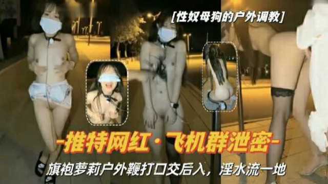 电报群泄密贫乳旗袍萝莉，户外全裸鞭打 捆绑 口交后入