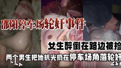 重磅黑料邵阳停车场轮奸事件门，女生醉倒趁身边都没人把她带去停车场扒光轮奸