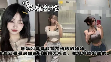 真实姐弟乱伦 爸妈叫哥哥教训不听话的妹妹，哥哥竟然是用大鸡巴插入骚逼狂肏来教训的服服贴贴 封面