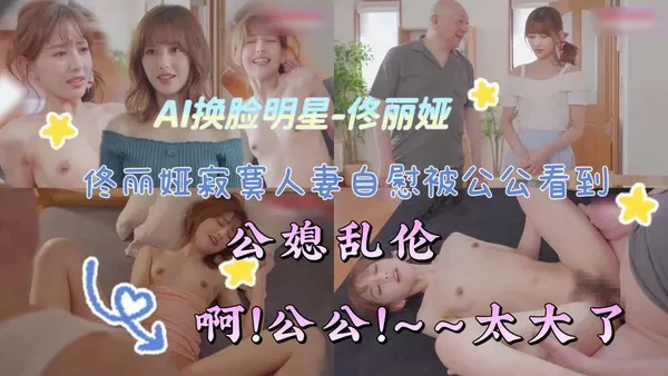 AI换脸明星-佟丽娅寂寞人妻白慰被公公看到公媳乱伦