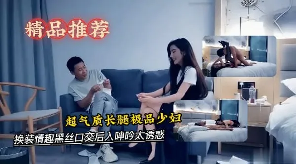 超气质长腿极品少妇，有说有笑对白精彩，换装情趣黑丝口交后入呻吟太诱惑-探花
