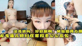 无毛逼儿媳妇在家和老公公乱伦，淫荡浪叫，好舒服啊，使劲插用力搞